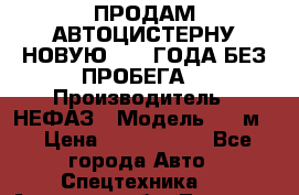 ПРОДАМ АВТОЦИСТЕРНУ НОВУЮ 2007 ГОДА БЕЗ ПРОБЕГА  › Производитель ­ НЕФАЗ › Модель ­ 20м3 › Цена ­ 1 200 000 - Все города Авто » Спецтехника   . Амурская обл.,Тында г.